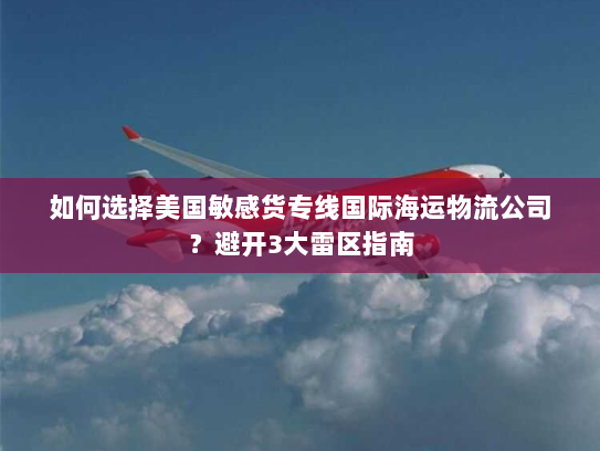 如何选择美国敏感货专线国际海运物流公司?避开3大雷区指南 如何选择美国敏感货专线国际海运物流公司?避开3大雷区指南