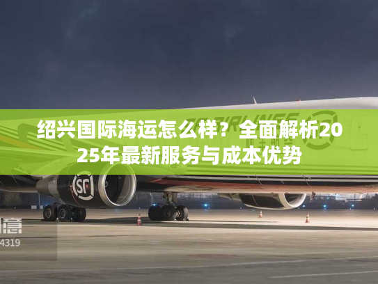 绍兴国际海运怎么样？全面解析2025年最新服务与成本优势