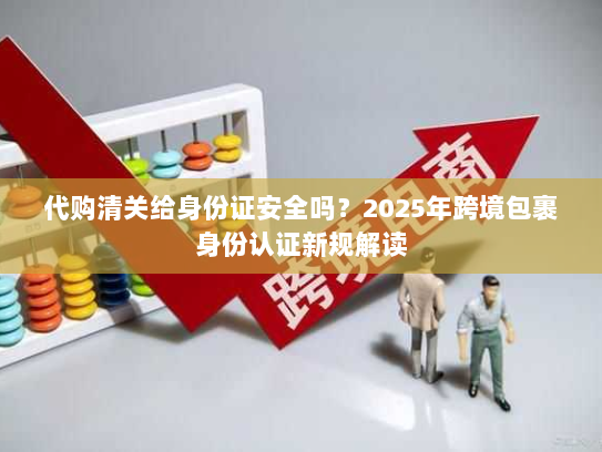 代购清关给身份证安全吗？2025年跨境包裹身份认证新规解读