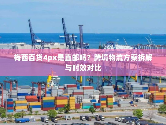 梅西百货4px是直邮吗?跨境物流方案拆解与时效对比 梅西百货4px是直邮吗?跨境物流方案拆解与时效对比