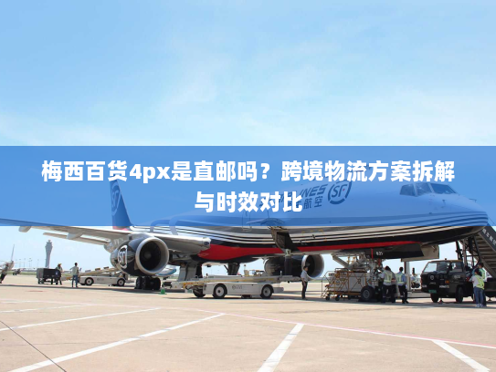 梅西百货4px是直邮吗?跨境物流方案拆解与时效对比 梅西百货4px是直邮吗?跨境物流方案拆解与时效对比