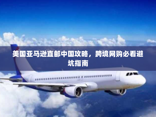 美国亚马逊直邮中国攻略,跨境网购必看避坑指南 美国亚马逊直邮中国攻略,跨境网购必看避坑指南