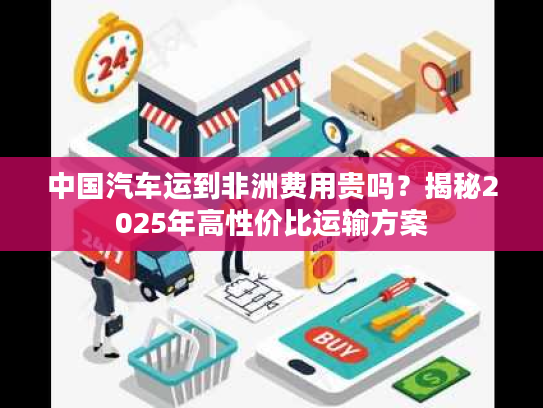 中国汽车运到非洲费用贵吗？揭秘2025年高性价比运输方案