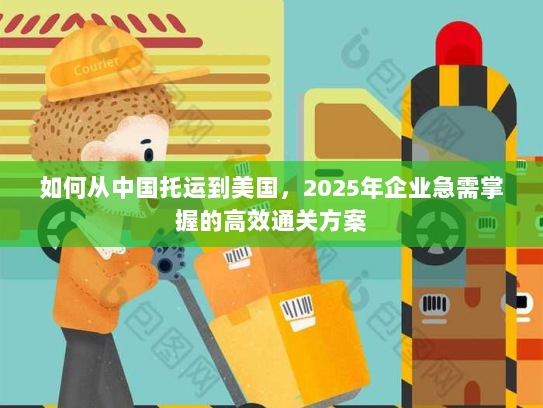 如何从中国托运到美国,2025年企业急需掌握的高效通关方案 如何从中国托运到美国,2025年企业急需掌握的高效通关方案