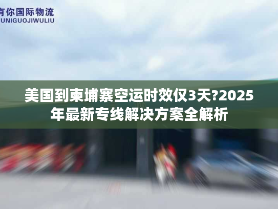 美国到柬埔寨空运时效仅3天?2025年最新专线解决方案全解析