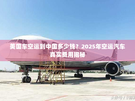 美国车空运到中国多少钱？2025年空运汽车真实费用揭秘