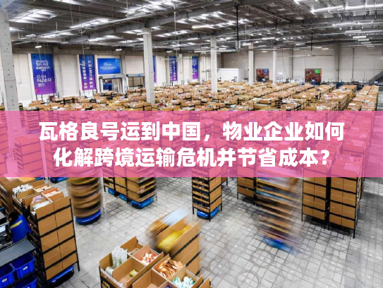 瓦格良号运到中国，物业企业如何化解跨境运输危机并节省成本？