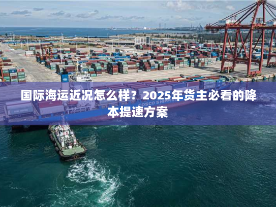 国际海运近况怎么样？2025年货主必看的降本提速方案