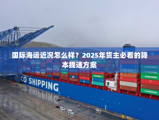 国际海运近况怎么样？2025年货主必看的降本提速方案