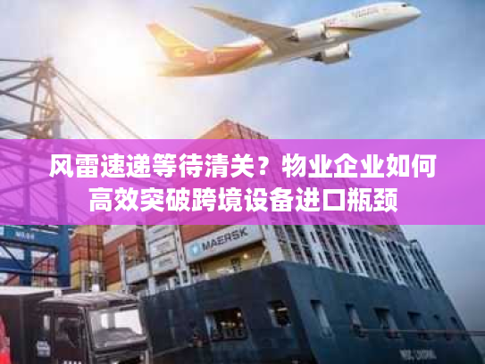 风雷速递等待清关？物业企业如何高效突破跨境设备进口瓶颈