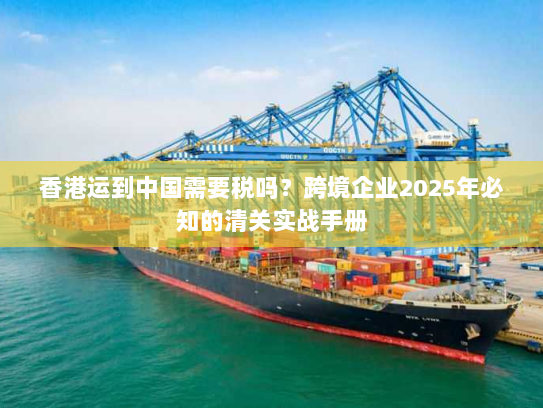 香港运到中国需要税吗?跨境企业2025年必知的清关实战手册 香港运到中国需要税吗?跨境企业2025年必知的清关实战手册