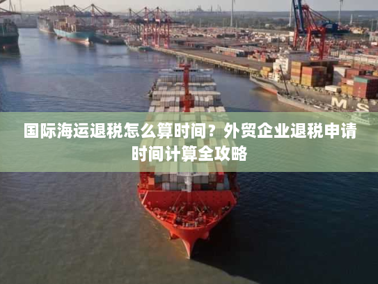 国际海运退税怎么算时间?外贸企业退税申请时间计算全攻略 国际海运退税怎么算时间?外贸企业退税申请时间计算全攻略