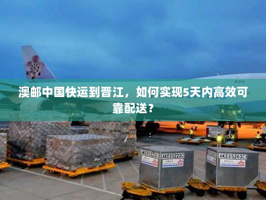 澳邮中国快运到晋江，如何实现5天内高效可靠配送？