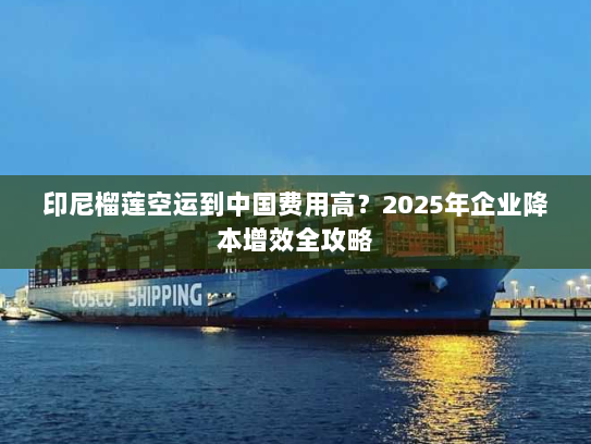 印尼榴莲空运到中国费用高?2025年企业降本增效全攻略 印尼榴莲空运到中国费用高?2025年企业降本增效全攻略