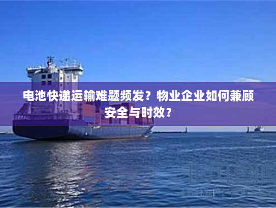 电池快递运输难题频发?物业企业如何兼顾安全与时效? 电池快递运输难题频发?物业企业如何兼顾安全与时效?
