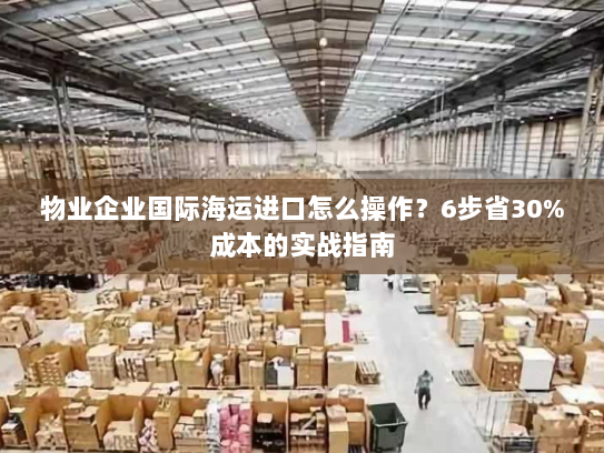 物业企业国际海运进口怎么操作?6步省30%成本的实战指南 物业企业国际海运进口怎么操作?6步省30%成本的实战指南