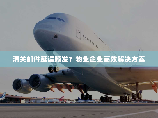 清关邮件延误频发?物业企业高效解决方案 清关邮件延误频发?物业企业高效解决方案