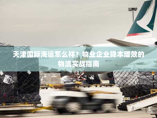 天津国际海运怎么样？物业企业降本增效的物流实战指南