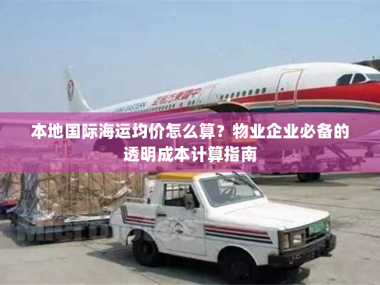 本地国际海运均价怎么算?物业企业必备的透明成本计算指南 本地国际海运均价怎么算?物业企业必备的透明成本计算指南
