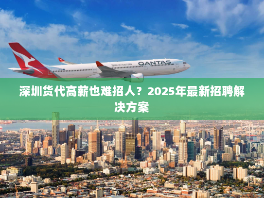 深圳货代高薪也难招人?2025年最新招聘解决方案 深圳货代高薪也难招人?2025年最新招聘解决方案