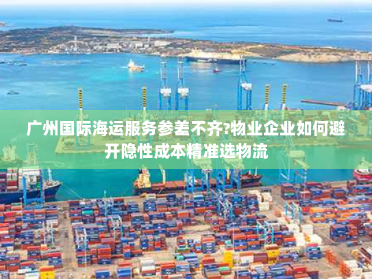 广州国际海运服务参差不齐?物业企业如何避开隐性成本精准选物流 广州国际海运服务参差不齐?物业企业如何避开隐性成本精准选物流