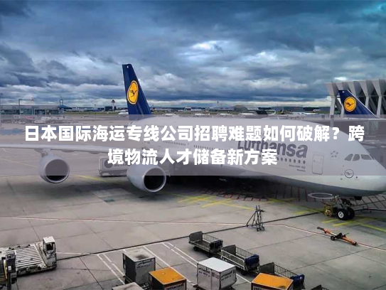 日本国际海运专线公司招聘难题如何破解？跨境物流人才储备新方案