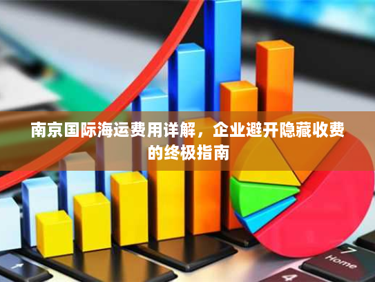 南京国际海运费用详解,企业避开隐藏收费的终极指南 南京国际海运费用详解,企业避开隐藏收费的终极指南