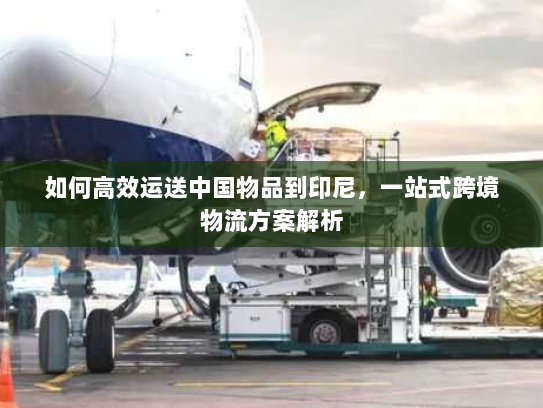 如何高效运送中国物品到印尼,一站式跨境物流方案解析 如何高效运送中国物品到印尼,一站式跨境物流方案解析