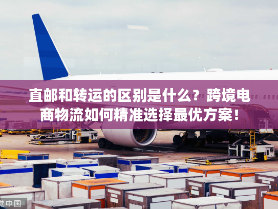 直邮和转运的区别是什么？跨境电商物流如何精准选择最优方案！