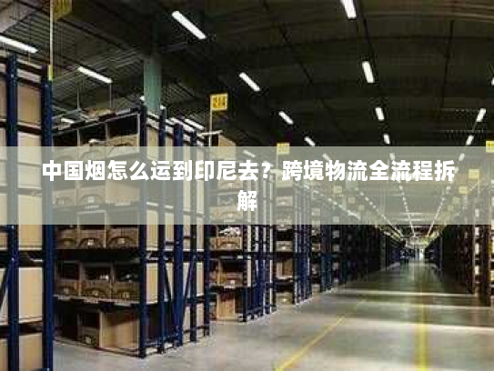 中国烟怎么运到印尼去?跨境物流全流程拆解 中国烟怎么运到印尼去?跨境物流全流程拆解
