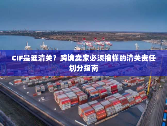 CIF是谁清关？跨境卖家必须搞懂的清关责任划分指南