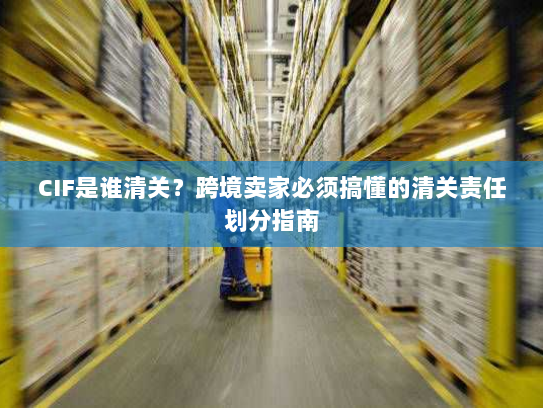 CIF是谁清关？跨境卖家必须搞懂的清关责任划分指南