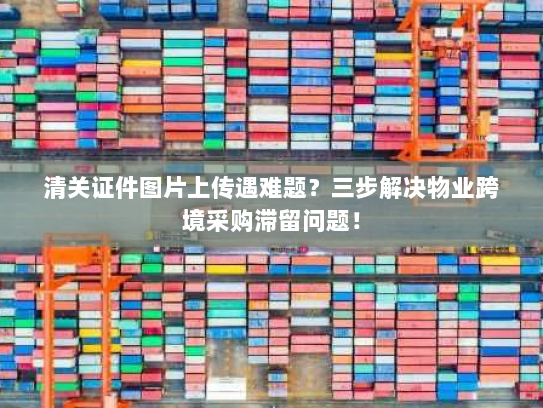 清关证件图片上传遇难题?三步解决物业跨境采购滞留问题! 清关证件图片上传遇难题?三步解决物业跨境采购滞留问题!