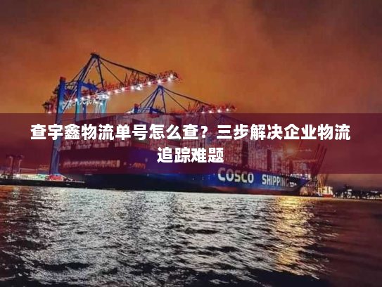 查宇鑫物流单号怎么查？三步解决企业物流追踪难题