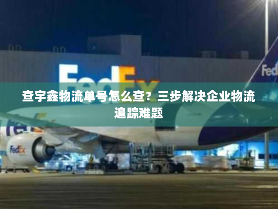 查宇鑫物流单号怎么查？三步解决企业物流追踪难题