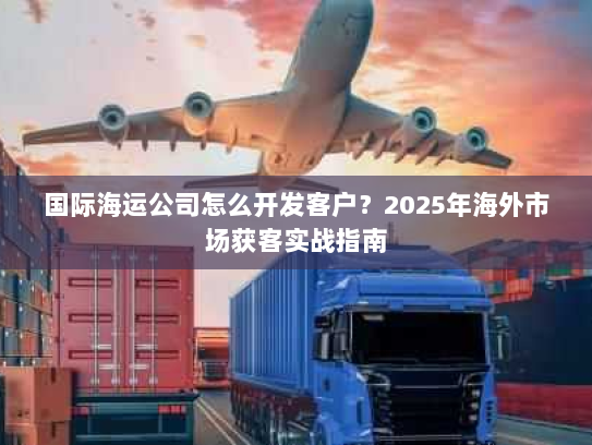 国际海运公司怎么开发客户？2025年海外市场获客实战指南