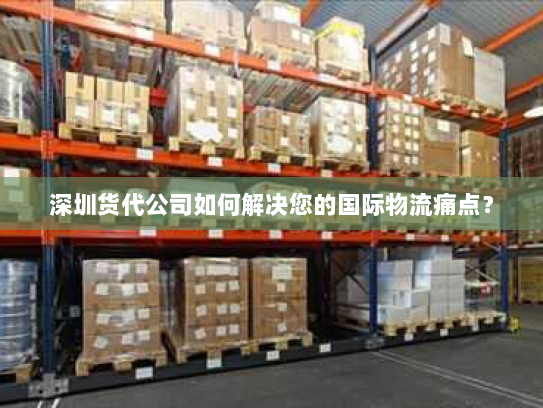 深圳货代公司如何解决您的国际物流痛点? 深圳货代公司如何解决您的国际物流痛点?