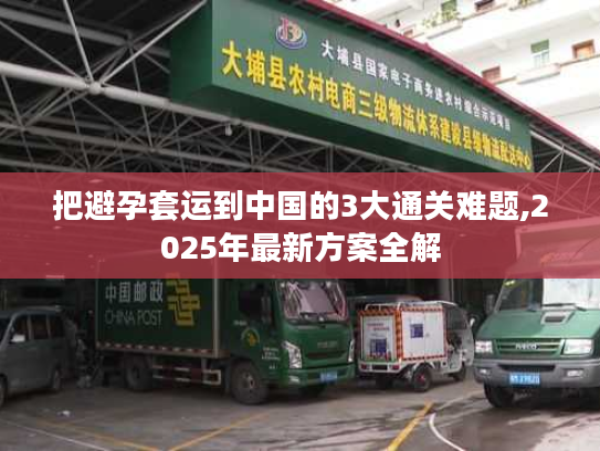 把避孕套运到中国的3大通关难题,2025年最新方案全解