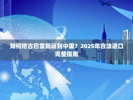 如何把古巴雪茄运到中国？2025年合法进口完整指南