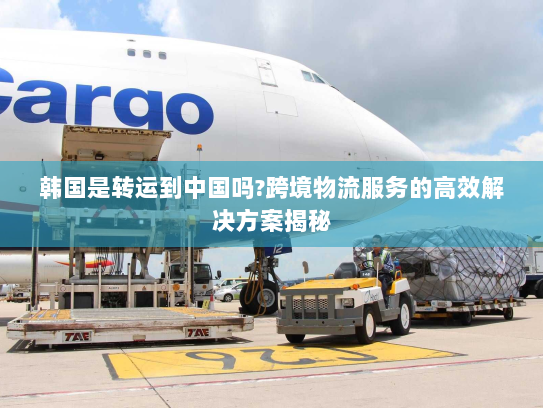 韩国是转运到中国吗?跨境物流服务的高效解决方案揭秘