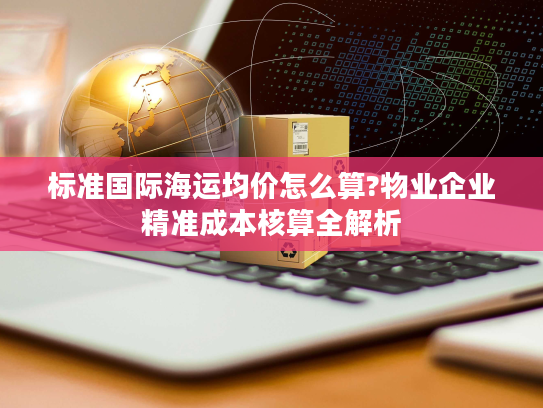 标准国际海运均价怎么算?物业企业精准成本核算全解析 标准国际海运均价怎么算?物业企业精准成本核算全解析