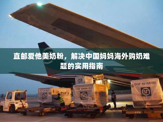 直邮爱他美奶粉,解决中国妈妈海外购奶难题的实用指南 直邮爱他美奶粉,解决中国妈妈海外购奶难题的实用指南