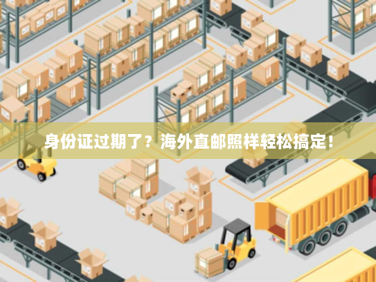 身份证过期了?海外直邮照样轻松搞定! 身份证过期了?海外直邮照样轻松搞定!
