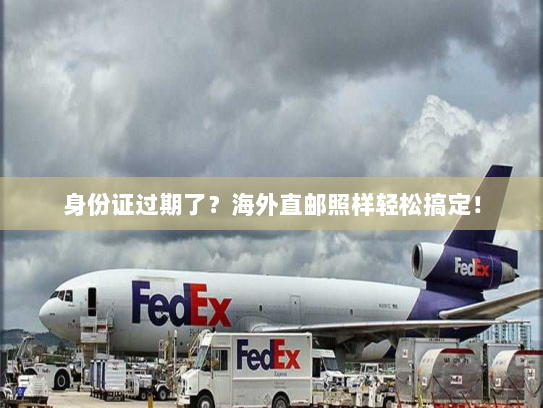 身份证过期了?海外直邮照样轻松搞定! 身份证过期了?海外直邮照样轻松搞定!