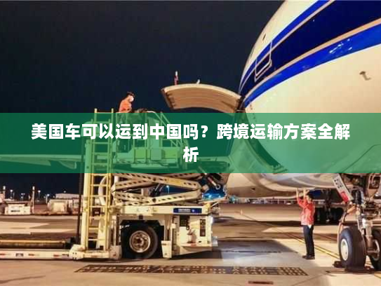 美国车可以运到中国吗?跨境运输方案全解析 美国车可以运到中国吗?跨境运输方案全解析