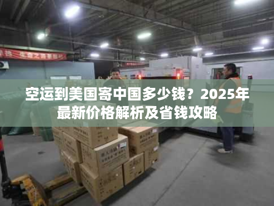 空运到美国寄中国多少钱？2025年最新价格解析及省钱攻略