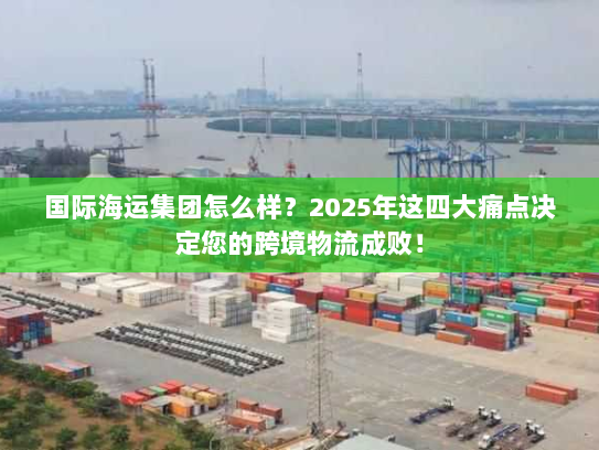 国际海运集团怎么样？2025年这四大痛点决定您的跨境物流成败！
