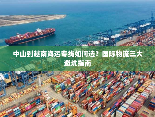中山到越南海运专线如何选？国际物流三大避坑指南