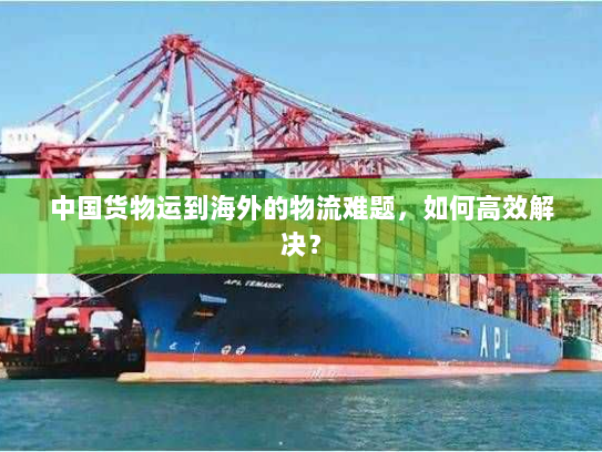 中国货物运到海外的物流难题,如何高效解决? 中国货物运到海外的物流难题,如何高效解决?