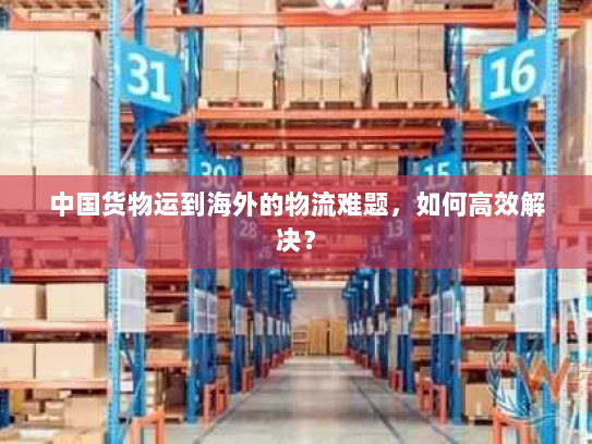 中国货物运到海外的物流难题,如何高效解决? 中国货物运到海外的物流难题,如何高效解决?